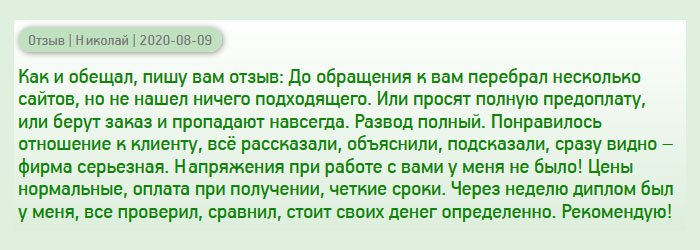 Как и обещал, оставляю отзыв. Начну с того, что проштудировал несколько компаний прежде, чем определиться с выбором, но ничего подходящего не нашел. Одни просят полную предоплату, у других плохие отзывы, третьи не вызывают доверие. Знакомые посоветовали вашу компанию, и я рискнул. Понравилось отношение менеджера к клиенту – помогает во всем, отвечает на все вопросы. Сотрудничество прошло гладко, без напряжения! Цены адекватные, отсутствует предоплата, четкие сроки. После оформления заказа через несколько дней диплом был у меня. Начал сравнивать с оригиналом, и отличий не нашел. Рекомендую всем эту компанию!одсказал. Сотрудничество прошло гладко, без напряжения! Цены адекватные, оплата при получении, четкие сроки. После оформления заказа через несколько дней диплом был у меня. Начал сравнивать с оригиналом, и отличий не нашел. Рекомендую всем эту компанию!
