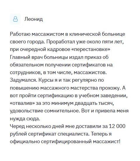 Однажды воспользовался услугой компании по изготовлению документов, и хочу сказать: «деньги на ветер» – диплом был ужасного качества. И вот созрела еще одна необходимость, поскольку в клинике, в которой работаю массажистом, главврач заявил, что всем сотрудникам необходимо специальное образование. Когда обратился к вам, были опасения, что меня ждет аналогичный результат. Но когда получил сертификат массажиста на руки, страхи развеялись. Он был идентичен оригиналу. Спасибо!