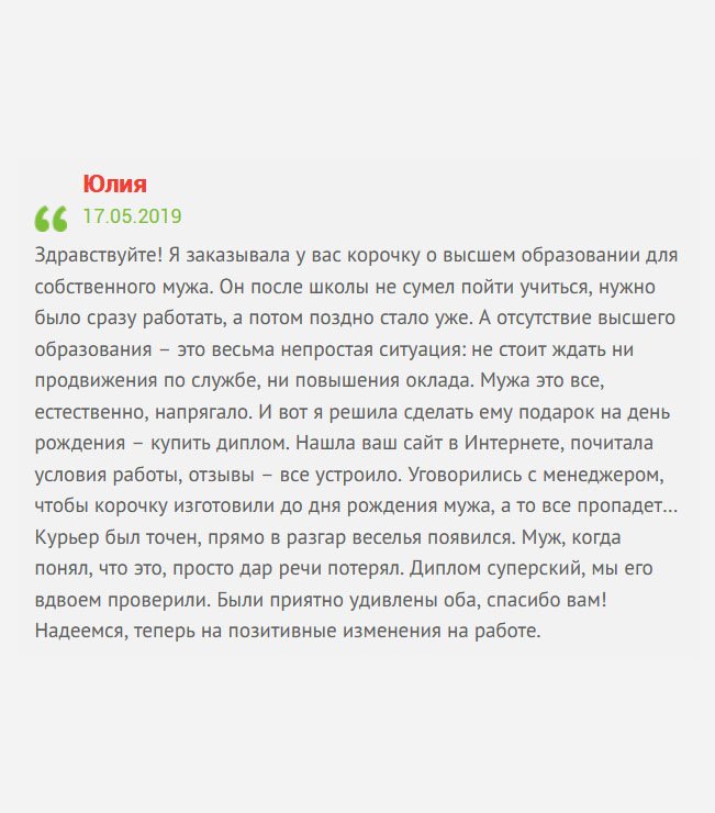 Хочу поделиться с потенциальными клиентами своей историей. Я решила сделать мужу подарок ко дню рождения – заказать диплом. Так уж сложилось, что мы поженились сразу после школы. Он пошел работать, а я учиться. Много лет он посвятил заводу, но так не смог подняться по карьерной лестнице, хотя все задатки имеются. Причина банальная –– отсутствие высшего профессионального образования. Нашла вашу компанию случайно. Понравились отзыва и интерфейс. Позвонила и попросила менеджера, чтобы диплом изготовили ко дню рождения мужа, а то сюрприза не получится… Все удалось. Курьер появился в самый разгар веселья. Когда муж понял в чем дело, то просто потерял дар речи. Диплом классный, мы его вдвоем проверили и отличий не нашли. Были приятно удивлены оба. Теперь надеемся, что в жизни мужа начнутся положительные изменения на работе.